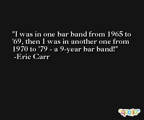 I was in one bar band from 1965 to '69, then I was in another one from 1970 to '79 - a 9-year bar band! -Eric Carr