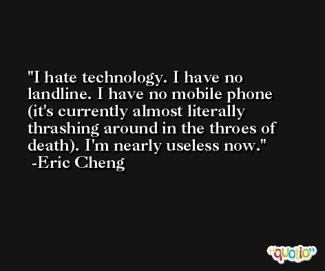 I hate technology. I have no landline. I have no mobile phone (it's currently almost literally thrashing around in the throes of death). I'm nearly useless now. -Eric Cheng