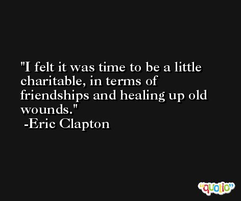 I felt it was time to be a little charitable, in terms of friendships and healing up old wounds. -Eric Clapton