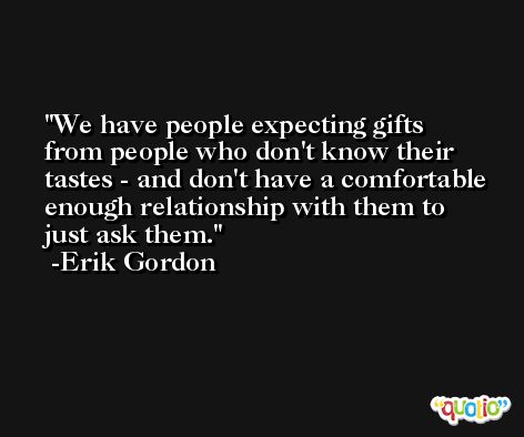 We have people expecting gifts from people who don't know their tastes - and don't have a comfortable enough relationship with them to just ask them. -Erik Gordon