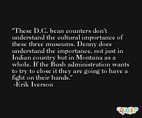 These D.C. bean counters don't understand the cultural importance of these three museums. Denny does understand the importance, not just in Indian country but in Montana as a whole. If the Bush administration wants to try to close it they are going to have a fight on their hands. -Erik Iverson