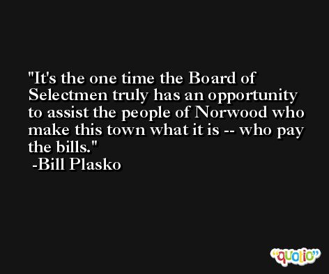 It's the one time the Board of Selectmen truly has an opportunity to assist the people of Norwood who make this town what it is -- who pay the bills. -Bill Plasko