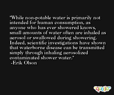 While non-potable water is primarily not intended for human consumption, as anyone who has ever showered knows, small amounts of water often are inhaled as aerosol or swallowed during showering. Indeed, scientific investigations have shown that waterborne disease can be transmitted simply through inhaling aerosolized contaminated shower water. -Erik Olson