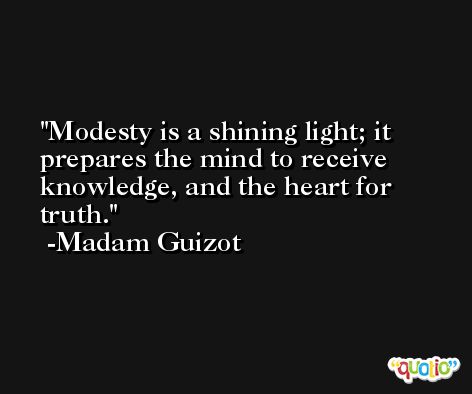 Modesty is a shining light; it prepares the mind to receive knowledge, and the heart for truth. -Madam Guizot