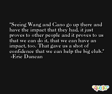 Seeing Wang and Cano go up there and have the impact that they had, it just proves to other people and it proves to us that we can do it, that we can have an impact, too. That gave us a shot of confidence that we can help the big club. -Eric Duncan