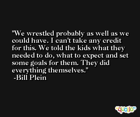 We wrestled probably as well as we could have. I can't take any credit for this. We told the kids what they needed to do, what to expect and set some goals for them. They did everything themselves. -Bill Plein