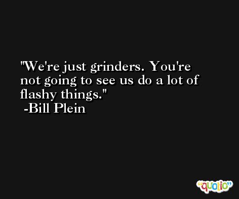 We're just grinders. You're not going to see us do a lot of flashy things. -Bill Plein