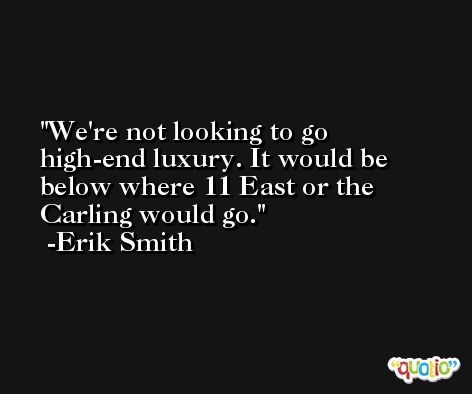 We're not looking to go high-end luxury. It would be below where 11 East or the Carling would go. -Erik Smith
