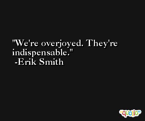 We're overjoyed. They're indispensable. -Erik Smith