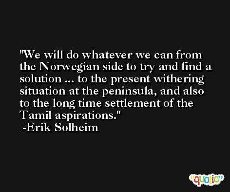 We will do whatever we can from the Norwegian side to try and find a solution ... to the present withering situation at the peninsula, and also to the long time settlement of the Tamil aspirations. -Erik Solheim