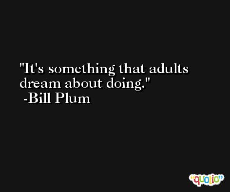 It's something that adults dream about doing. -Bill Plum