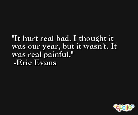 It hurt real bad. I thought it was our year, but it wasn't. It was real painful. -Eric Evans