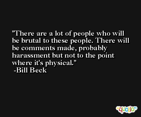 There are a lot of people who will be brutal to these people. There will be comments made, probably harassment but not to the point where it's physical. -Bill Beck