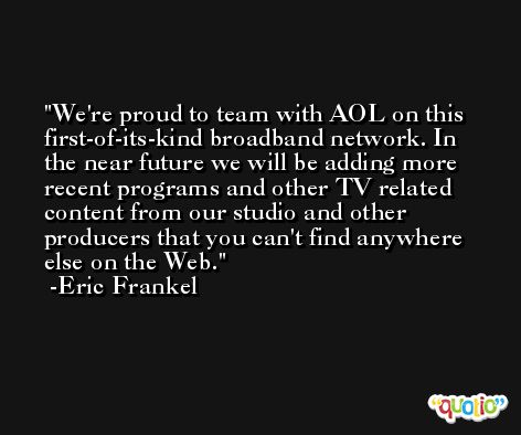 We're proud to team with AOL on this first-of-its-kind broadband network. In the near future we will be adding more recent programs and other TV related content from our studio and other producers that you can't find anywhere else on the Web. -Eric Frankel