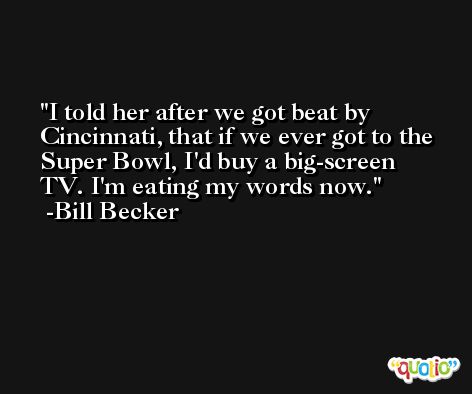 I told her after we got beat by Cincinnati, that if we ever got to the Super Bowl, I'd buy a big-screen TV. I'm eating my words now. -Bill Becker