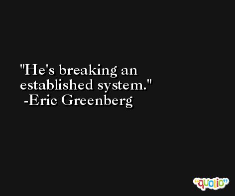 He's breaking an established system. -Eric Greenberg