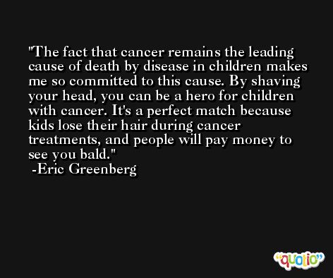 The fact that cancer remains the leading cause of death by disease in children makes me so committed to this cause. By shaving your head, you can be a hero for children with cancer. It's a perfect match because kids lose their hair during cancer treatments, and people will pay money to see you bald. -Eric Greenberg