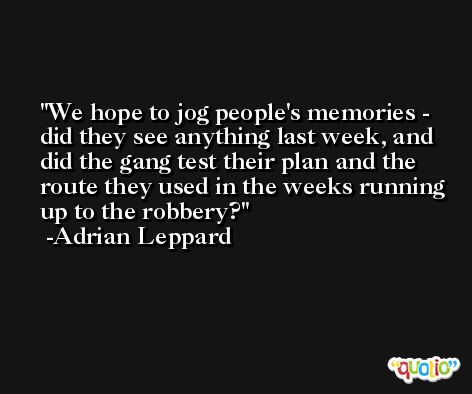 We hope to jog people's memories - did they see anything last week, and did the gang test their plan and the route they used in the weeks running up to the robbery? -Adrian Leppard