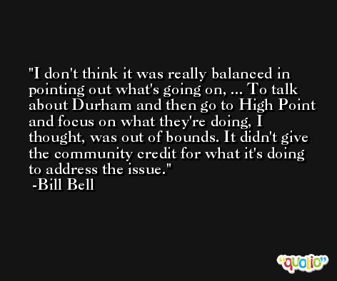 I don't think it was really balanced in pointing out what's going on, ... To talk about Durham and then go to High Point and focus on what they're doing, I thought, was out of bounds. It didn't give the community credit for what it's doing to address the issue. -Bill Bell