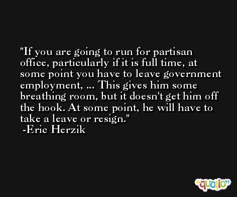 If you are going to run for partisan office, particularly if it is full time, at some point you have to leave government employment, ... This gives him some breathing room, but it doesn't get him off the hook. At some point, he will have to take a leave or resign. -Eric Herzik