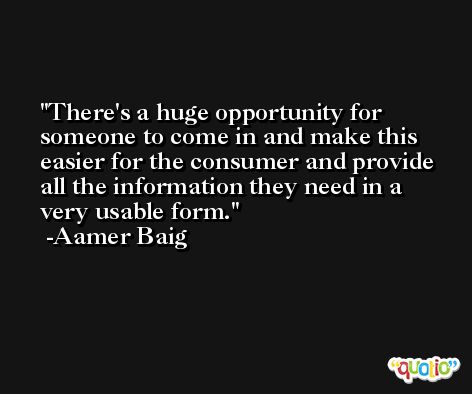 There's a huge opportunity for someone to come in and make this easier for the consumer and provide all the information they need in a very usable form. -Aamer Baig