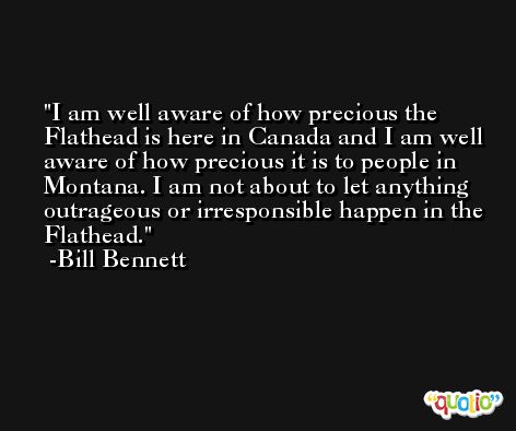 I am well aware of how precious the Flathead is here in Canada and I am well aware of how precious it is to people in Montana. I am not about to let anything outrageous or irresponsible happen in the Flathead. -Bill Bennett