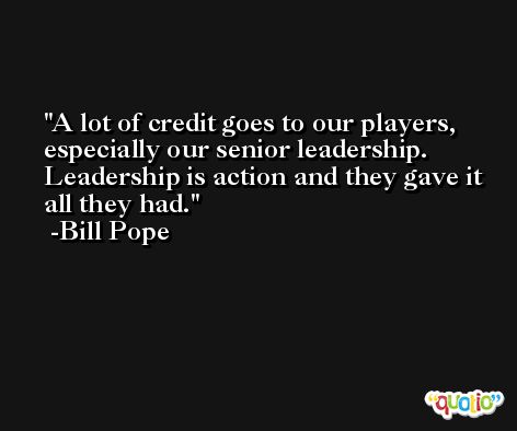 A lot of credit goes to our players, especially our senior leadership. Leadership is action and they gave it all they had. -Bill Pope