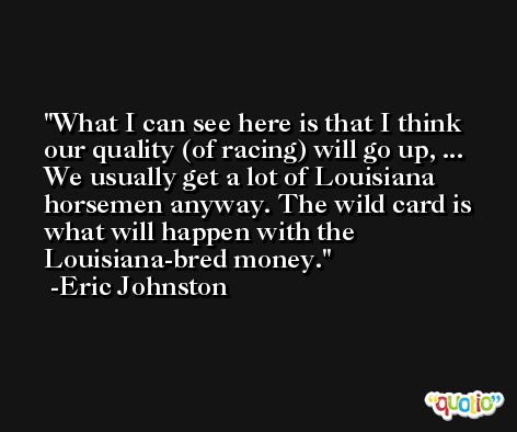 What I can see here is that I think our quality (of racing) will go up, ... We usually get a lot of Louisiana horsemen anyway. The wild card is what will happen with the Louisiana-bred money. -Eric Johnston