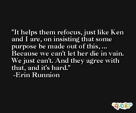 It helps them refocus, just like Ken and I are, on insisting that some purpose be made out of this, ... Because we can't let her die in vain. We just can't. And they agree with that, and it's hard. -Erin Runnion