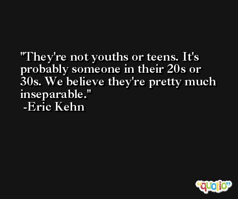 They're not youths or teens. It's probably someone in their 20s or 30s. We believe they're pretty much inseparable. -Eric Kehn