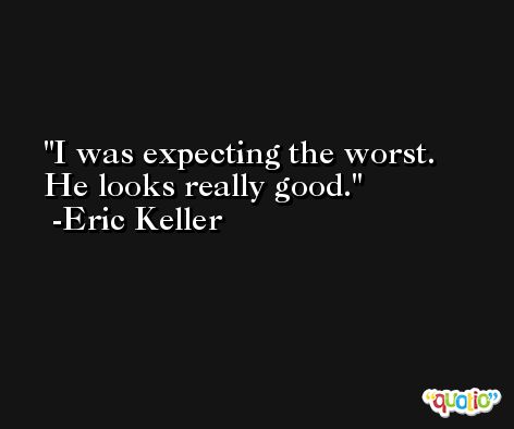 I was expecting the worst. He looks really good. -Eric Keller