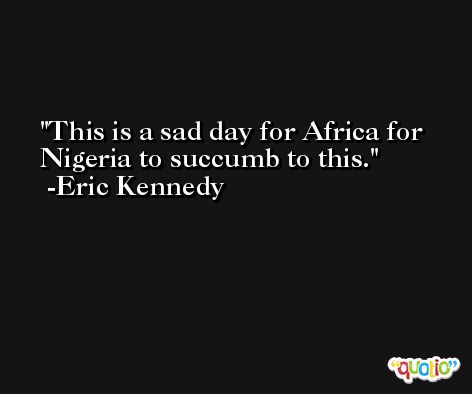This is a sad day for Africa for Nigeria to succumb to this. -Eric Kennedy