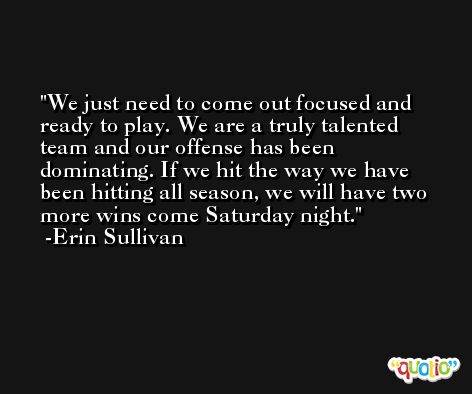 We just need to come out focused and ready to play. We are a truly talented team and our offense has been dominating. If we hit the way we have been hitting all season, we will have two more wins come Saturday night. -Erin Sullivan