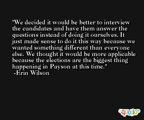 We decided it would be better to interview the candidates and have them answer the questions instead of doing it ourselves. It just made sense to do it this way because we wanted something different than everyone else. We thought it would be more applicable because the elections are the biggest thing happening in Payson at this time. -Erin Wilson