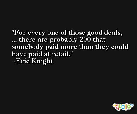 For every one of those good deals, ... there are probably 200 that somebody paid more than they could have paid at retail. -Eric Knight