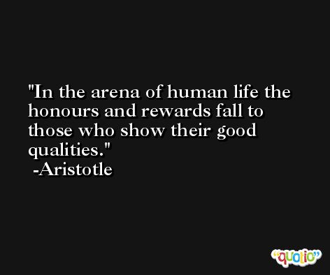 In the arena of human life the honours and rewards fall to those who show their good qualities. -Aristotle