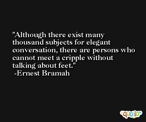 Although there exist many thousand subjects for elegant conversation, there are persons who cannot meet a cripple without talking about feet. -Ernest Bramah