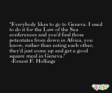 Everybody likes to go to Geneva. I used to do it for the Law of the Sea conferences and you'd find those potentates from down in Africa, you know, rather than eating each other, they'd just come up and get a good square meal in Geneva. -Ernest F. Hollings