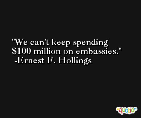 We can't keep spending $100 million on embassies. -Ernest F. Hollings