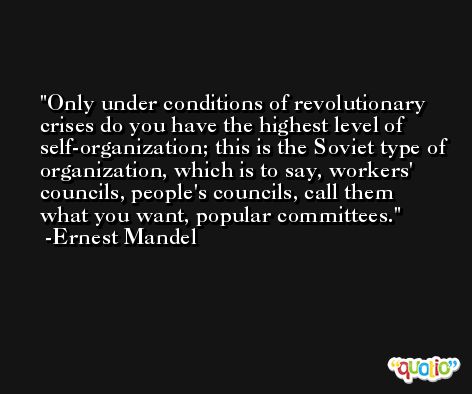 Only under conditions of revolutionary crises do you have the highest level of self-organization; this is the Soviet type of organization, which is to say, workers' councils, people's councils, call them what you want, popular committees. -Ernest Mandel