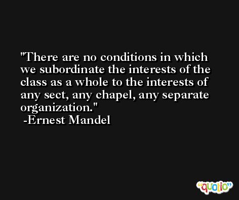 There are no conditions in which we subordinate the interests of the class as a whole to the interests of any sect, any chapel, any separate organization. -Ernest Mandel