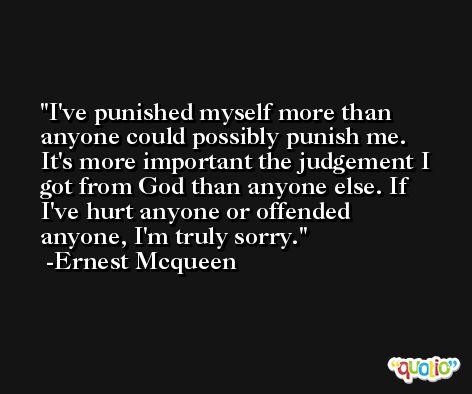 I've punished myself more than anyone could possibly punish me. It's more important the judgement I got from God than anyone else. If I've hurt anyone or offended anyone, I'm truly sorry. -Ernest Mcqueen