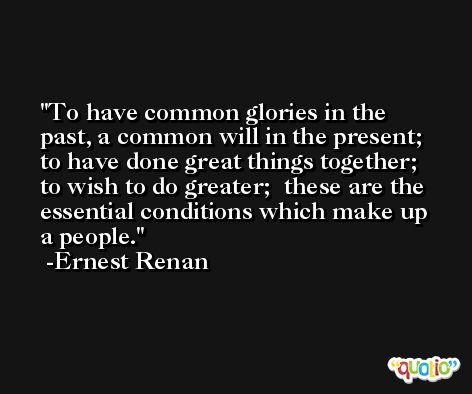 To have common glories in the past, a common will in the present;  to have done great things together;  to wish to do greater;  these are the essential conditions which make up a people. -Ernest Renan