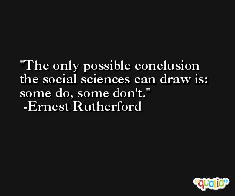 The only possible conclusion the social sciences can draw is: some do, some don't. -Ernest Rutherford