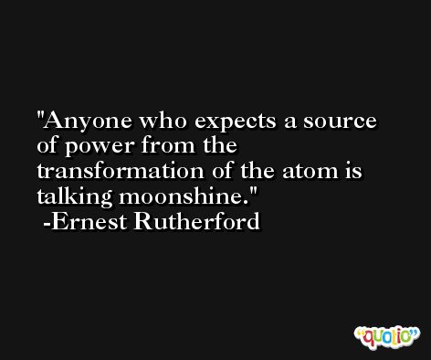 Anyone who expects a source of power from the transformation of the atom is talking moonshine. -Ernest Rutherford