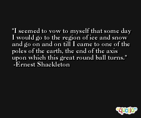 I seemed to vow to myself that some day I would go to the region of ice and snow and go on and on till I came to one of the poles of the earth, the end of the axis upon which this great round ball turns. -Ernest Shackleton