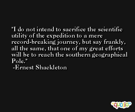 I do not intend to sacrifice the scientific utility of the expedition to a mere record-breaking journey, but say frankly, all the same, that one of my great efforts will be to reach the southern geographical Pole. -Ernest Shackleton