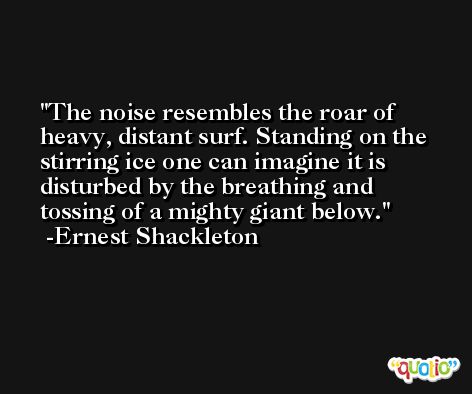 The noise resembles the roar of heavy, distant surf. Standing on the stirring ice one can imagine it is disturbed by the breathing and tossing of a mighty giant below. -Ernest Shackleton