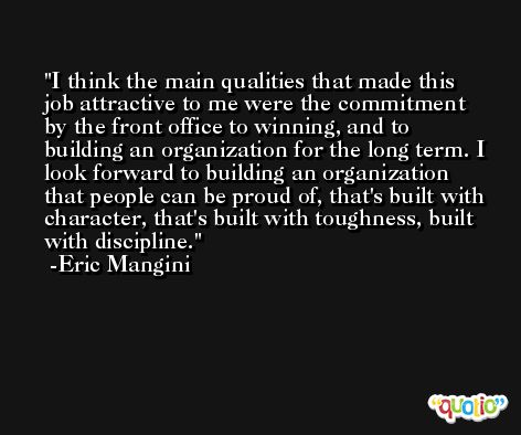 I think the main qualities that made this job attractive to me were the commitment by the front office to winning, and to building an organization for the long term. I look forward to building an organization that people can be proud of, that's built with character, that's built with toughness, built with discipline. -Eric Mangini
