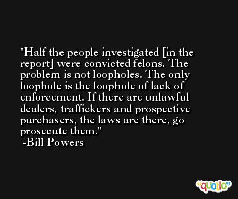 Half the people investigated [in the report] were convicted felons. The problem is not loopholes. The only loophole is the loophole of lack of enforcement. If there are unlawful dealers, traffickers and prospective purchasers, the laws are there, go prosecute them. -Bill Powers